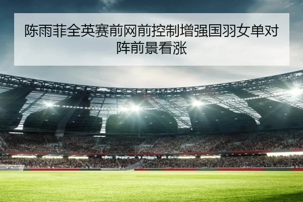陈雨菲全英赛前网前控制增强国羽女单对阵前景看涨